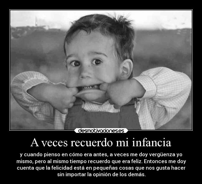 A veces recuerdo mi infancia - y cuando pienso en cómo era antes, a veces me doy vergüenza yo
mismo, pero al mismo tiempo recuerdo que era feliz. Entonces me doy
cuenta que la felicidad está en pequeñas cosas que nos gusta hacer
sin importar la opinión de los demás.