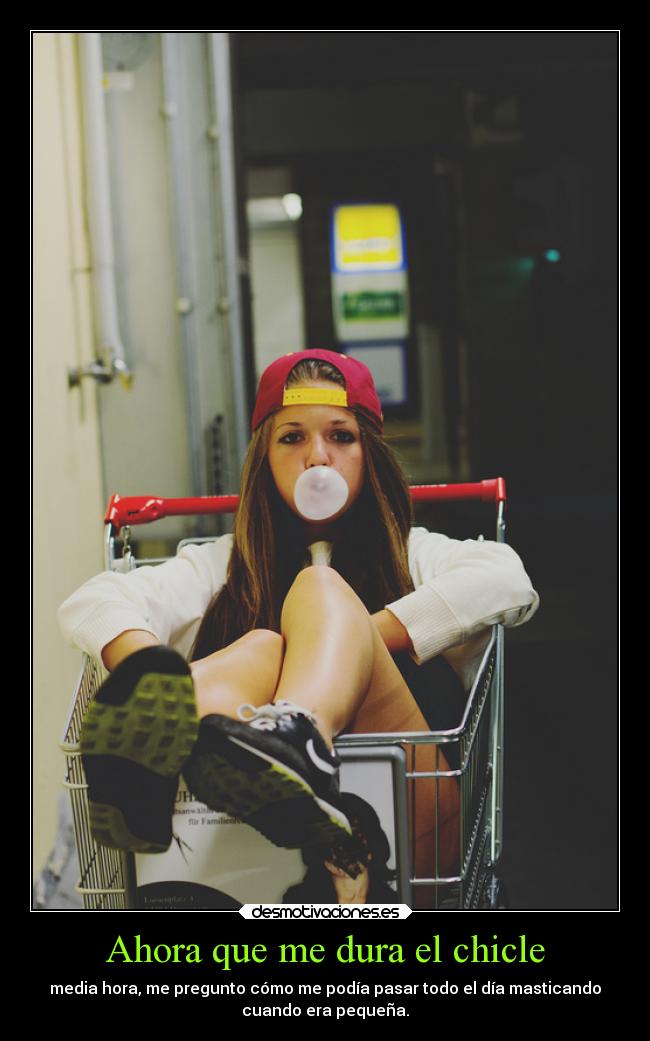 Ahora que me dura el chicle - media hora, me pregunto cómo me podía pasar todo el día masticando
cuando era pequeña.