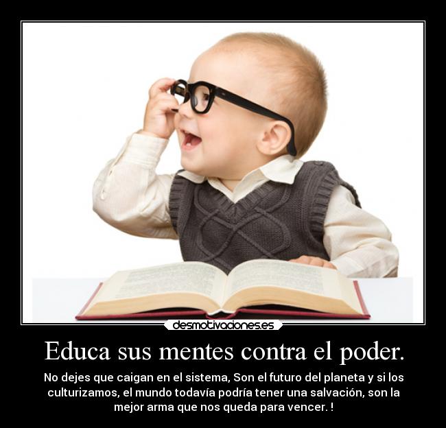 Educa sus mentes contra el poder. - No dejes que caigan en el sistema, Son el futuro del planeta y si los
culturizamos, el mundo todavía podría tener una salvación, son la
mejor arma que nos queda para vencer. !