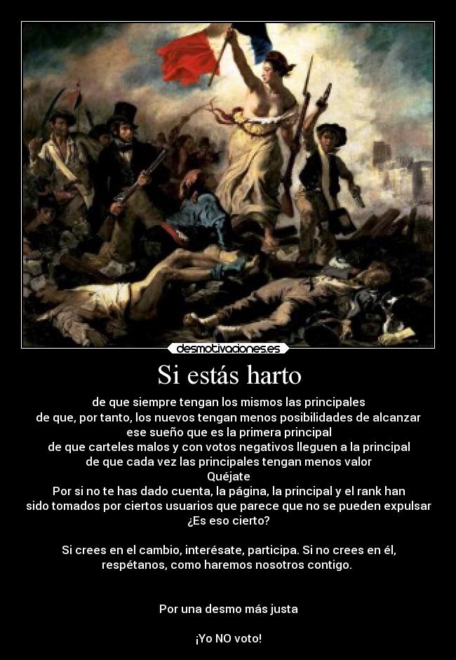 Si estás harto - de que siempre tengan los mismos las principales
de que, por tanto, los nuevos tengan menos posibilidades de alcanzar
ese sueño que es la primera principal
de que carteles malos y con votos negativos lleguen a la principal
de que cada vez las principales tengan menos valor
Quéjate
Por si no te has dado cuenta, la página, la principal y el rank han
sido tomados por ciertos usuarios que parece que no se pueden expulsar
¿Es eso cierto?

Si crees en el cambio, interésate, participa. Si no crees en él,
respétanos, como haremos nosotros contigo. 


Por una desmo más justa

¡Yo NO voto!