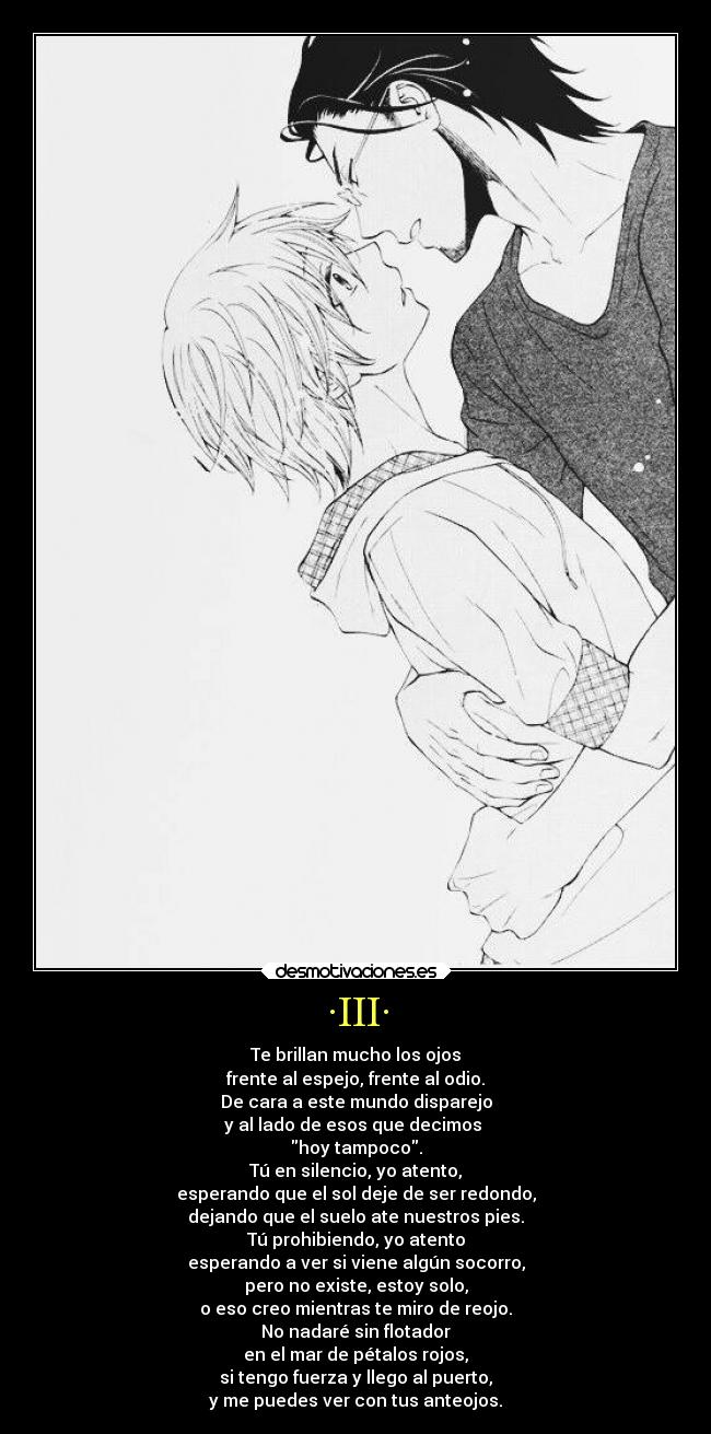 ·III· - Te brillan mucho los ojos
frente al espejo, frente al odio.
De cara a este mundo disparejo
y al lado de esos que decimos
hoy tampoco.
Tú en silencio, yo atento,
esperando que el sol deje de ser redondo,
dejando que el suelo ate nuestros pies.
Tú prohibiendo, yo atento
esperando a ver si viene algún socorro,
pero no existe, estoy solo,
o eso creo mientras te miro de reojo.
No nadaré sin flotador
en el mar de pétalos rojos,
si tengo fuerza y llego al puerto,
y me puedes ver con tus anteojos.