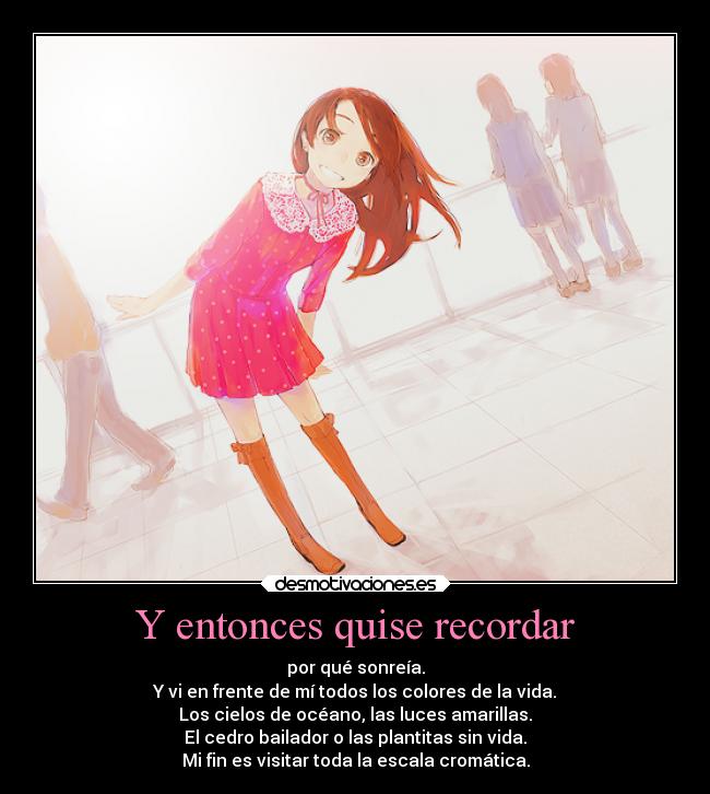 Y entonces quise recordar - por qué sonreía.
Y vi en frente de mí todos los colores de la vida.
Los cielos de océano, las luces amarillas.
El cedro bailador o las plantitas sin vida.
Mi fin es visitar toda la escala cromática.