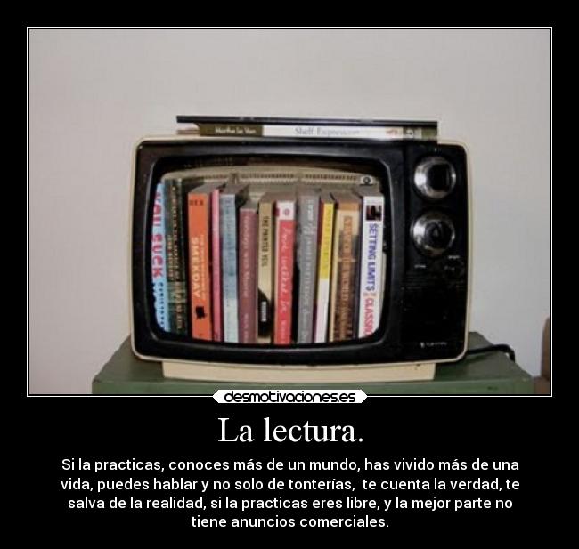 La lectura. - Si la practicas, conoces más de un mundo, has vivido más de una
vida, puedes hablar y no solo de tonterías, te cuenta la verdad, te
salva de la realidad, si la practicas eres libre, y la mejor parte no
tiene anuncios comerciales.