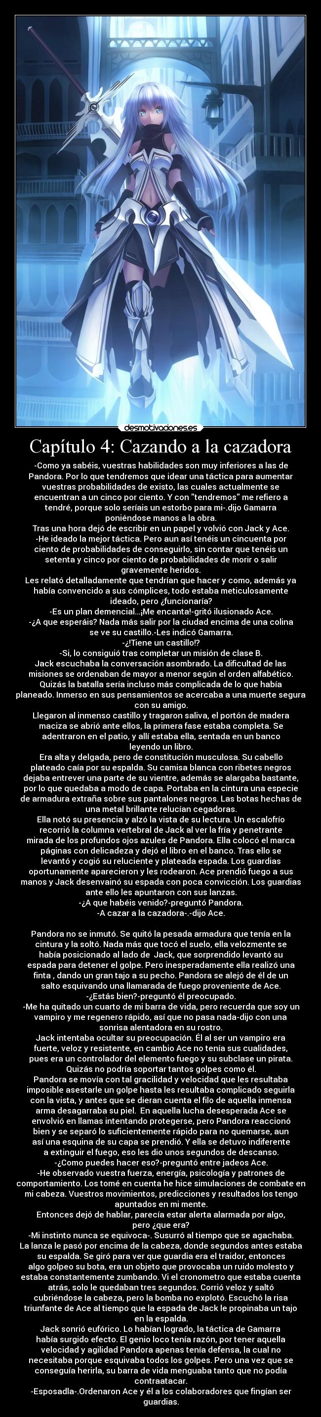 Capítulo 4: Cazando a la cazadora - -Como ya sabéis, vuestras habilidades son muy inferiores a las de
Pandora. Por lo que tendremos que idear una táctica para aumentar
vuestras probabilidades de existo, las cuales actualmente se
encuentran a un cinco por ciento. Y con tendremos me refiero a
tendré, porque solo seríais un estorbo para mi-.dijo Gamarra
poniéndose manos a la obra.
Tras una hora dejó de escribir en un papel y volvió con Jack y Ace.
-He ideado la mejor táctica. Pero aun así tenéis un cincuenta por
ciento de probabilidades de conseguirlo, sin contar que tenéis un
setenta y cinco por ciento de probabilidades de morir o salir
gravemente heridos.
Les relató detalladamente que tendrían que hacer y como, además ya
había convencido a sus cómplices, todo estaba meticulosamente
ideado, pero ¿funcionaría?
-Es un plan demencial...¡Me encanta!-gritó ilusionado Ace.
-¿A que esperáis? Nada más salir por la ciudad encima de una colina
se ve su castillo.-Les indicó Gamarra.
-¿!Tiene un castillo!?
-Si, lo consiguió tras completar un misión de clase B.
Jack escuchaba la conversación asombrado. La dificultad de las
misiones se ordenaban de mayor a menor según el orden alfabético.
Quizás la batalla sería incluso más complicada de lo que había
planeado. Inmerso en sus pensamientos se acercaba a una muerte segura
con su amigo.
Llegaron al inmenso castillo y tragaron saliva, el portón de madera
maciza se abrió ante ellos, la primera fase estaba completa. Se
adentraron en el patio, y allí estaba ella, sentada en un banco
leyendo un libro.
Era alta y delgada, pero de constitución musculosa. Su cabello
plateado caía por su espalda. Su camisa blanca con ribetes negros
dejaba entrever una parte de su vientre, además se alargaba bastante,
por lo que quedaba a modo de capa. Portaba en la cintura una especie
de armadura extraña sobre sus pantalones negros. Las botas hechas de
una metal brillante relucían cegadoras.
Ella notó su presencia y alzó la vista de su lectura. Un escalofrío
recorrió la columna vertebral de Jack al ver la fría y penetrante
mirada de los profundos ojos azules de Pandora. Ella colocó el marca
páginas con delicadeza y dejó el libro en el banco. Tras ello se
levantó y cogió su reluciente y plateada espada. Los guardias
oportunamente aparecieron y les rodearon. Ace prendió fuego a sus
manos y Jack desenvainó su espada con poca convicción. Los guardias
ante ello les apuntaron con sus lanzas.
-¿A que habéis venido?-preguntó Pandora.
-A cazar a la cazadora-.-dijo Ace.

Pandora no se inmutó. Se quitó la pesada armadura que tenía en la
cintura y la soltó. Nada más que tocó el suelo, ella velozmente se
había posicionado al lado de  Jack, que sorprendido levantó su
espada para detener el golpe. Pero inesperadamente ella realizó una
finta , dando un gran tajo a su pecho. Pandora se alejó de él de un
salto esquivando una llamarada de fuego proveniente de Ace.
-¿Estás bien?-preguntó él preocupado.
-Me ha quitado un cuarto de mi barra de vida, pero recuerda que soy un
vampiro y me regenero rápido, así que no pasa nada-dijo con una
sonrisa alentadora en su rostro.
Jack intentaba ocultar su preocupación. Él al ser un vampiro era
fuerte, veloz y resistente, en cambio Ace no tenía sus cualidades,
pues era un controlador del elemento fuego y su subclase un pirata.
Quizás no podría soportar tantos golpes como él.
Pandora se movía con tal gracilidad y velocidad que les resultaba
imposible asestarle un golpe hasta les resultaba complicado seguirla
con la vista, y antes que se dieran cuenta el filo de aquella inmensa
arma desagarraba su piel.  En aquella lucha desesperada Ace se
envolvió en llamas intentando protegerse, pero Pandora reaccionó
bien y se separó lo suficientemente rápido para no quemarse, aun
así una esquina de su capa se prendió. Y ella se detuvo indiferente
a extinguir el fuego, eso les dio unos segundos de descanso.
-¿Como puedes hacer eso?-preguntó entre jadeos Ace.
-He observado vuestra fuerza, energía, psicología y patrones de
comportamiento. Los tomé en cuenta he hice simulaciones de combate en
mi cabeza. Vuestros movimientos, predicciones y resultados los tengo
apuntados en mi mente.
Entonces dejó de hablar, parecía estar alerta alarmada por algo,
pero ¿que era?
-Mi instinto nunca se equivoca-. Susurró al tiempo que se agachaba.
La lanza le pasó por encima de la cabeza, donde segundos antes estaba
su espalda. Se giró para ver que guardia era el traidor, entonces
algo golpeo su bota, era un objeto que provocaba un ruido molesto y
estaba constantemente zumbando. Vi el cronometro que estaba cuenta
atrás, solo le quedaban tres segundos. Corrió veloz y saltó
cubriéndose la cabeza, pero la bomba no explotó. Escuchó la risa
triunfante de Ace al tiempo que la espada de Jack le propinaba un tajo
en la espalda.
Jack sonrió eufórico. Lo habían logrado, la táctica de Gamarra
había surgido efecto. El genio loco tenía razón, por tener aquella
velocidad y agilidad Pandora apenas tenía defensa, la cual no
necesitaba porque esquivaba todos los golpes. Pero una vez que se
conseguía herirla, su barra de vida menguaba tanto que no podía
contraatacar.
-Esposadla-.Ordenaron Ace y él a los colaboradores que fingían ser
guardias.