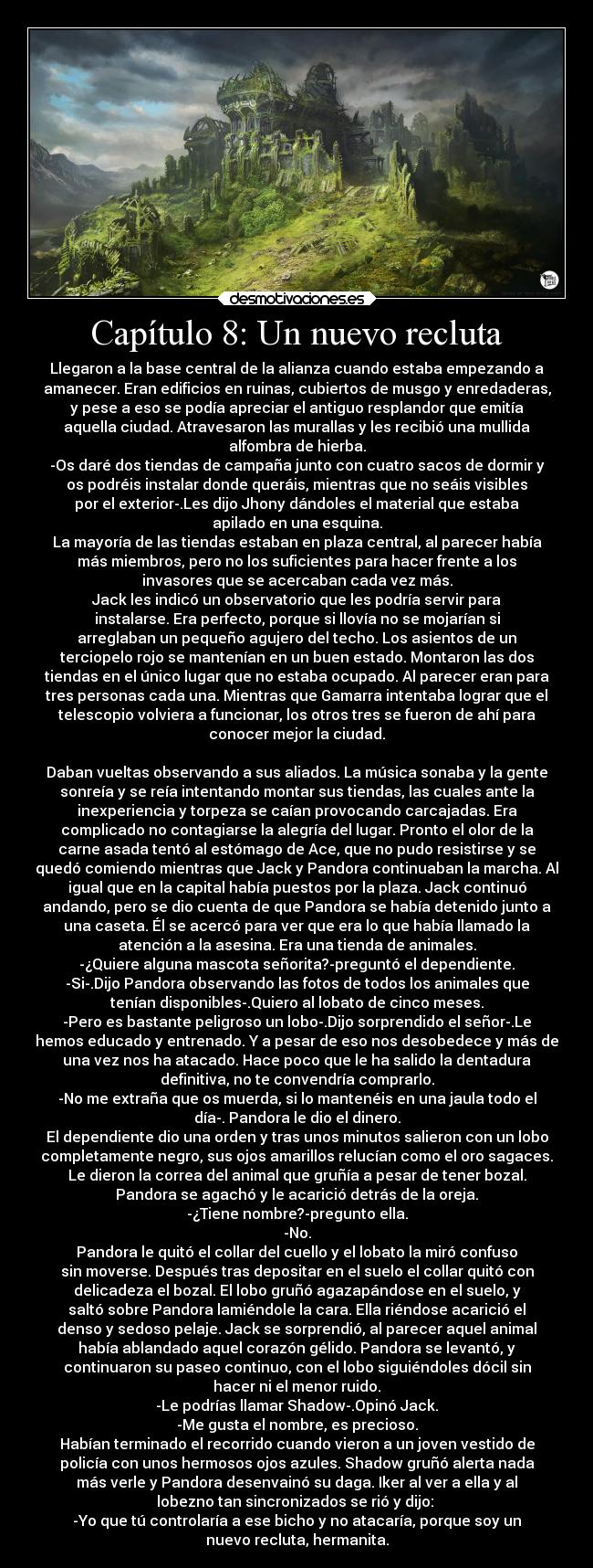 Capítulo 8: Un nuevo recluta - Llegaron a la base central de la alianza cuando estaba empezando a
amanecer. Eran edificios en ruinas, cubiertos de musgo y enredaderas,
y pese a eso se podía apreciar el antiguo resplandor que emitía
aquella ciudad. Atravesaron las murallas y les recibió una mullida
alfombra de hierba.
-Os daré dos tiendas de campaña junto con cuatro sacos de dormir y
os podréis instalar donde queráis, mientras que no seáis visibles
por el exterior-.Les dijo Jhony dándoles el material que estaba
apilado en una esquina.
La mayoría de las tiendas estaban en plaza central, al parecer había
más miembros, pero no los suficientes para hacer frente a los
invasores que se acercaban cada vez más.
Jack les indicó un observatorio que les podría servir para
instalarse. Era perfecto, porque si llovía no se mojarían si
arreglaban un pequeño agujero del techo. Los asientos de un
terciopelo rojo se mantenían en un buen estado. Montaron las dos
tiendas en el único lugar que no estaba ocupado. Al parecer eran para
tres personas cada una. Mientras que Gamarra intentaba lograr que el
telescopio volviera a funcionar, los otros tres se fueron de ahí para
conocer mejor la ciudad.

Daban vueltas observando a sus aliados. La música sonaba y la gente
sonreía y se reía intentando montar sus tiendas, las cuales ante la
inexperiencia y torpeza se caían provocando carcajadas. Era
complicado no contagiarse la alegría del lugar. Pronto el olor de la
carne asada tentó al estómago de Ace, que no pudo resistirse y se
quedó comiendo mientras que Jack y Pandora continuaban la marcha. Al
igual que en la capital había puestos por la plaza. Jack continuó
andando, pero se dio cuenta de que Pandora se había detenido junto a
una caseta. Él se acercó para ver que era lo que había llamado la
atención a la asesina. Era una tienda de animales.
-¿Quiere alguna mascota señorita?-preguntó el dependiente.
-Si-.Dijo Pandora observando las fotos de todos los animales que
tenían disponibles-.Quiero al lobato de cinco meses.
-Pero es bastante peligroso un lobo-.Dijo sorprendido el señor-.Le
hemos educado y entrenado. Y a pesar de eso nos desobedece y más de
una vez nos ha atacado. Hace poco que le ha salido la dentadura
definitiva, no te convendría comprarlo.
-No me extraña que os muerda, si lo mantenéis en una jaula todo el
día-. Pandora le dio el dinero.
El dependiente dio una orden y tras unos minutos salieron con un lobo
completamente negro, sus ojos amarillos relucían como el oro sagaces.
Le dieron la correa del animal que gruñía a pesar de tener bozal.
Pandora se agachó y le acarició detrás de la oreja.
-¿Tiene nombre?-pregunto ella.
-No.
Pandora le quitó el collar del cuello y el lobato la miró confuso
sin moverse. Después tras depositar en el suelo el collar quitó con
delicadeza el bozal. El lobo gruñó agazapándose en el suelo, y
saltó sobre Pandora lamiéndole la cara. Ella riéndose acarició el
denso y sedoso pelaje. Jack se sorprendió, al parecer aquel animal
había ablandado aquel corazón gélido. Pandora se levantó, y
continuaron su paseo continuo, con el lobo siguiéndoles dócil sin
hacer ni el menor ruido.
-Le podrías llamar Shadow-.Opinó Jack.
-Me gusta el nombre, es precioso.
Habían terminado el recorrido cuando vieron a un joven vestido de
policía con unos hermosos ojos azules. Shadow gruñó alerta nada
más verle y Pandora desenvainó su daga. Iker al ver a ella y al
lobezno tan sincronizados se rió y dijo: 
-Yo que tú controlaría a ese bicho y no atacaría, porque soy un
nuevo recluta, hermanita.