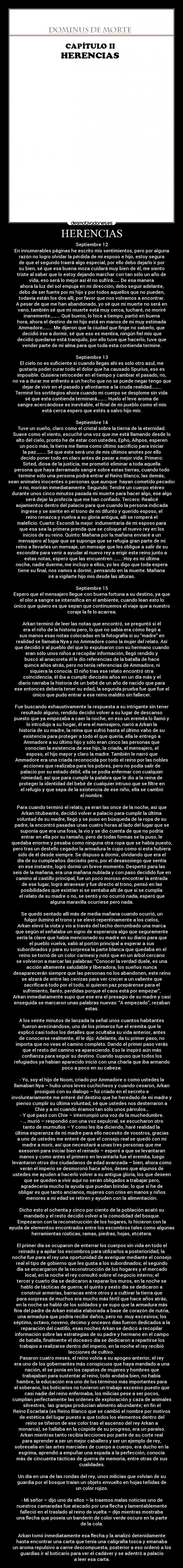 HERENCIAS - Septiembre 12
En innumerables páginas he escrito mis sentimientos, pero por alguna
razón no logro olvidar la pérdida de mi esposo e hijo, estoy segura
de que el segundo traerá algo especial, por ello debo dejarlo ir por
su bien, sé que esa buena moza cuidará muy bien de él, me siento
triste al saber que lo estoy dejando marchar con tan sólo un año de
vida, eso será lo mejor así él no sufrirá…… De esa manera
ahora la luz del sol empuja en mi dirección, debo seguir adelante,
debo de ser fuerte por mi hijo y por todos aquellos que no pueden,
todavía están los dos allí, por favor que nos volvamos a encontrar.
A pesar de que me han abandonado, yo sé que mi muerte no será en
vano, también sé que mi muerte está muy cerca, lucharé, no moriré
inanemente……... Qué bueno, lo hice a tiempo, partió en buena
hora, ahora el destino de mi hijo está en manos de mi muy estimada
Ammadore……... Me dijeron que la ciudad que finge no saberlo, que
decidió irse a dormir, sé que eso es mentira, ningún fiel mío que
decidió quedarse está tranquilo, por ello tuve que hacerlo, tuve que
vender parte de mi alma para que toda esta contienda termine.
Septiembre 13
El cielo no es suficiente si cuando llegas ahí es solo otro azul, me
gustaría poder curar todo el dolor que ha causado Spurius, eso es
imposible. Quisiera retroceder en el tiempo y cambiar el pasado, no,
no va a durar me enfrento a un hecho que no se puede negar tengo que
dejar de vivir en el pasado y afrontarme a la cruda realidad……...
Terminé los sortilegios ahora cuando mi cuerpo se desplome sin vida
sé que esta contienda terminará……... Huelo el leve aroma de
sangre acercándose es inevitable, el final de mi pueblo como el mío
está cerca espero que estés a salvo hijo mío.
Septiembre 14
Tuve un sueño, claro como el cristal sobre la tierna de la eternidad.
Suave como el viento, escuché una voz que me está llamando desde lo
alto del cielo, pronto he de estar con ustedes, Epho, Aihpos, esperen
un poco más, la tierra me llama como último sacrificio para iniciar
la paz……... Sé que este será uno de mis últimos anotes por ello
decido poner todo en claro antes de pasar a mejor vida. Primero:
Sirted, diosa de la justicia, me prometió eliminar a toda aquella
persona que haya derramado sangre sobre estas tierras, cuando todo
termine sólo una persona podrá entrar al Reino Blanco, las demás,
sean animales inocentes o personas que aunque hayan cometido pecados
o no, morirán inmediatamente. Segundo: Tendré un cuerpo etéreo
durante unos cinco minutos pasada mi muerte para hacer algo, ese algo
será dejar la profecía que me han confiado. Tercero: Realicé
aojamientos dentro del palacio para que cuando la persona indicada
ingrese y se siente en el trono de mi difunto y querido esposo, el
reino renazca y vuelva a su gloria antigua, allí se romperá el
maleficio. Cuarto: Escondí la mejor indumentaria de mi esposo para
que esa sea la primera prenda que se coloque el nuevo rey en los
inicios de su reino. Quinto: Mañana por la mañana enviaré a un
mensajero al lugar que se suponga que se refugia gran parte de mi
reino a llevarles un mensaje, un mensaje que les obligue a salir de su
escondite para venir a ayudar al nuevo rey a erigir este reino junto a
estas notas, espero que las encuentren …….. Hoy es mi última
noche, nadie duerme, me incluyo a ellos, yo les digo que toda espera
tiene su final, nos vamos a dormir, pensando en la muerte. Mañana
iré a vigilarte hijo mío desde las alturas.
Septiembre 15
Espero que el mensajero llegue con buena fortuna a su destino, ya que
el olor a sangre se intensifica en el ambiente, cuando lean esto lo
único que quiero es que sepan que continuemos el viaje que a nuestro
coraje la fe lo acarrea.
Arkan terminó de leer las notas que encontró, se preguntó si él
era el niño de la historia pero, lo que no sabía era cómo llegó a
sus manos esas notas colocadas en la fotografía si su “madre” en
realidad se llamaba Nya y no Ammadore como la mujer del relato. Así
que decidió ir al pueblo del que lo expulsaron con su hermano cuando
eran sólo unos niños a recopilar información, llegó rendido y
buscó al anacoreta él le dio referencias de la batalla de hace
quince años atrás, pero no tenía referencias de Ammadore, ni
siquiera la conocía. El niño tras ese relato encontró otra
coincidencia, él iba a cumplir dieciséis años en un día más y el
diario narraba la historia de un bebé de un año de nacido que para
ese entonces debería tener su edad, la segunda prueba fue que fue el
único que pudo entrar a ese reino maldito sin fallecer.
Fue buscando exhaustivamente la respuesta a su intrigante sin tener
resultado alguno, rendido decidió volver a su lugar de descanso
puesto que ya empezaba a caer la noche, en eso un eremita lo llamó y
lo introdujo a su hogar, él era el mensajero, narró a Arkan la
historia de su madre, la reina que sufrió hasta el último vaho de su
existencia para proteger a todo el que quería, ella le entregó a
Ammadore a su último hijo y sólo eran cinco las personas que
conocían la existencia de ese hijo, la criada, el mensajero, el
esposo, el hijo mayor y claro la madre. También le narró que
Ammadore era una criada reconocida por todo el reino por las nobles
acciones que realizaba para los pobres, pero no podía salir de
palacio por su estado débil, ella se podía enfermar con cualquier
nimiedad, así que para cumplir la palabra que le dio a la reina de
proteger la identidad del bebé de cualquier intruso que se filtre en
el refugio y que sepa de la existencia de ese niño, ella se cambió
el nombre.
Para cuando terminó el relato, ya eran las once de la noche, así que
Arkan titubeante, decidió volver a palacio para cumplir la última
voluntad de su madre, llegó y se puso en búsqueda de la ropa de su
padre, la encontró pasadas unas cuatro horas al lado del lugar que se
suponía que era una fosa, la vio y se dio cuenta de que no podría
entrar en ella por su tamaño, pero de todas formas se la puso, le
quedaba enorme y pesaba como ninguna otra ropa que se había puesto,
pero tras un destello cegador la armadura le cupo como si esta hubiera
sido de él desde siempre. Se dispuso a dormir, olvidando que era el
día de su cumpleaños dieciséis pero, por el desasosiego que sentía
en ese instante, logró dormir un breve momento. Despertó para las
seis de la mañana, era una mañana nublada y con paso decidido fue en
camino al castillo principal, fue un poco moroso encontrar la entrada
de ese lugar, logró atravesar y fue directo al trono, pensó en las
posibilidades que existían si se sentaba allí de que si se cumplía
el relato de su madre o no, se sentó y no ocurrió nada, esperó que
alguna maravilla ocurriese pero nada.
Se quedó sentado allí más de media mañana cuando ocurrió, un
fulgor iluminó el trono y se elevó repentinamente a los cielos,
Arkan elevó la vista y vio a través del techo derrumbado una marca
que según el señalaba un signo de esperanza algo que seguramente
sería la clave que había mencionado su madre en su diario para que
el pueblo vuelva, salió al portón principal a esperar a sus
subordinados y para su sorpresa la parte blanca que quedaba en el
reino se tornó de un color carmesí y notó que en un árbol cercano
se volvieron a marcar las palabras: “Conocer la verdad duele, es una
acción altamente saludable y liberadora, los sueños nunca
desaparecerán siempre que las personas no los abandonen, este reino
se alzará de entre las cenizas para ver crecer a un valiente que
sacrificará todo por el todo, si quieren paz prepárense para el
sufrimiento, llanto, perdidas porque el caos está por empezar”,
Arkan inmediatamente supo que ese era el presagio de su madre y casi
enseguida se marcaron unas palabras nuevas: “A empezado”, rezaban
estas.
A los veinte minutos de lanzada la señal unos cuantos habitantes
fueron avecinándose, uno de los primeros fue el eremita que le
explicó casi todos los detalles que ocultaba su vida anterior, antes
de conocerse realmente, él le dijo: Adelante, da tu primer paso, no
importa que no veas el camino completo. Dando el primer paso verás
que el resto del camino va apareciendo. Eso le inspiró aún más
confianza para seguir su destino. Cuando supuso que todos los
refugiados ya habían aparecido inició con una charla que iba armando
poco a poco en su cabeza:
- Yo, soy el hijo de Noom, criado por Ammadore o como ustedes la
llamaban Nya – hubo unos leves cuchicheos y cuando cesaron, Arkan
prosiguió con su dialogo – fui criado en el secreto e
involuntariamente me enteré del destino que he heredado de mi madre y
pienso cumplir su última voluntad, sé que ustedes nos desterraron a
Chie y a mí cuando éramos tan sólo unos párvulos…
- Y qué pasó con Chie – interrumpió una voz de la muchedumbre.
- … murió – respondió con una voz sepulcral, se escucharon otro
tanto de murmullos – Y como les iba diciendo, haré realidad la
última esperanza de mi madre para ello necesito de vosotros, gracias
a uno de ustedes me enteré de que el consejo real se quedó con mi
madre a morir, así que necesitaré a unas tres personas que me
asesoren para iniciar bien el reinado – esperó a que se levantaran
manos y como antes el primero en levantarla fue el eremita, luego
levantaron otros dos ciudadanos de edad avanzada – bien, ahora como
verán el imperio se desmoronó hace años, deseo que algunos de
ustedes me ayuden a hacerlo volver a su antigua gloria, los que deseen
que se queden a vivir aquí no serán obligados a trabajar pero,
agradecería mucho la ayuda que puedan brindar, lo que si he de
obligar es que tanto ancianos, mujeres con críos en manos y niños
menores a mi edad se retiren y ayuden con la alimentación.
Dicho esto el ochenta y cinco por ciento de la población acató su
mandado y el resto decidió volver a la comodidad del bosque.
Empezaron con la reconstrucción de los hogares, lo hicieron con la
ayuda de elementos encontrados entre los escombros tales como algunas
herramientas rústicas, ramas, piedras, hojas, etcétera.
El primer día se ocuparon de enterrar los cuerpos sin vida en todo el
reinado y a apilar los escombros para utilizarlos a posterioridad, la
noche fue para el rey una oportunidad de averiguar mediante el consejo
real el tipo de gobierno que les gusta a los subordinados; el segundo
día se encargaron de la reconstrucción de los hogares y el mercado
local, en la noche el rey consultó sobre el negocio interno; el
tercer y cuarto día se dedicaron a reparar los muros, en la noche se
habló de tácticas de guerra; el quinto y sexto día se dedicaron a
construir armerías, barracas entre otros y a cultivar la tierra que
para sorpresa de muchos era mucho más fértil que hace años atrás,
en la noche se habló de los soldados y se supo que la armadura más
fina del padre de Arkan estaba elaborada a base de corazón de nutria,
una armadura que podría recibir daños, pero no muy excesivos; los
séptimo, octavo, noveno, decimo y onceavo días fueron dedicados a la
reparación del castillo, esas noches Arkan se dedicó a recopilar
información sobre las estrategias de su padre y hermano en el campo
de batalla, finalmente el doceavo día se dedicaron a repartirse los
trabajos a realizarse dentro del imperio, en la noche el rey recibió
lecciones de cultivo.
Pasaron cuatro meses, el reino volvía a su apogeo anterior, el rey
era uno de los gobernantes más conspicuos que haya mandado a una
nación, él se ponía en los zapatos de mujeres y hombres que
trabajaban para sustentar al reino, todo andaba bien, no había
hambre, la educación era uno de los términos más importantes para
el soberano, los boticarios no tuvieron un trabajo excesivo puesto que
casi nadie del reino enfermaba, los milicias pese a ser pocos,
cumplían perfectamente las ordenes de exploración y caza de animales
silvestres, las granjas producían alimento abundante; en fin el
Reino Escarlata (ex Reino Blanco que se cambió el nombre por motivos
de estética del lugar puesto a que todos los elementos dentro del
reino se tiñeron de ese color tras el ascenso del rey Arkan a
monarca), se hallaba en la cúspide de su progreso, era un paraíso.
Arkan mientras tanto recibía lecciones por parte de su corte real
para aprender a ser un mejor caballero y ser un ejemplo de rey,
sobresalía en las artes marciales de cuerpo a cuerpo, era ducho en la
esgrima, aprendió a empuñar una espada a la perfección, conocía
más de cincuenta tácticas de guerra de memoria, entre otras de sus
cualidades.
Un día en una de las rondas del rey, unos milicias que volvían de su
guardia por el bosque traían un objeto envuelto en hojas teñidas de
un color rojizo.
- Mi señor – dijo uno de ellos – le traemos malas noticias uno de
nuestros camaradas fue atacado por una flecha y lamentablemente
falleció en el traslado al reino de vuelta – dijo mientras mostraba
una flecha que poseía un banderín de color verde oscuro en la parte
de la cola.
Arkan tomó inmediatamente esa flecha y la analizó detenidamente
hasta encontrar una carta que tenía una caligrafía tosca y emanaba
un aroma repulsivo a carne descompuesta, posterior a eso ordenó a los
guardias ir al boticario para ver el cadáver y se adentró a palacio
a leer esa carta.