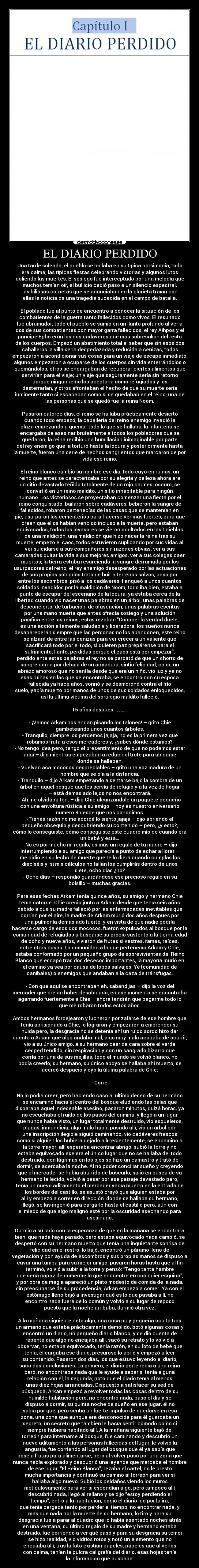 EL DIARIO PERDIDO - Una tarde soleada, el pueblo se hallaba en su típica parsimonia, todo
era calma, las típicas fiestas celebrando victorias y algunos lutos
doliendo las muertes. El sosiego fue interceptado por una melodía que
muchos temían oír, el bullicio cedió paso a un silencio espectral,
las biliosas cornetas que se anunciaban en la glorieta traían con
ellas la noticia de una tragedia sucedida en el campo de batalla.
El poblado fue al punto de encuentro a conocer la situación de los
combatientes de la guerra tanto fallecidos como vivos. El resultado
fue abrumador, todo el pueblo se sumió en un llanto profundo al ver a
dos de sus combatientes con mayor garra fallecidos, el rey Aihpos y el
príncipe Epho eran los dos cadáveres que más sobresalían del resto
de los cuerpos. Empezó un abatimiento total al saber que sin esos dos
caballeros la villa sería despedazada y reducida a cenizas, todos
empezaron a acondicionar sus cosas para un viaje de escape inmediato,
algunos empezaron a ocuparse de los cuerpos sin vida enterrándolos o
quemándolos, otros se encargaban de recuperar ciertos alimentos que
servirían para el viaje; un viaje que seguramente sería sin retorno
porque ningún reino los aceptaría como refugiados y los
desterrarían, y otros afrontaban el hecho de que su muerte sería
inminente tanto si escapaban como si se quedaban en el reino, una de
las personas que se quedó fue la reina Noom.
Pasaron catorce días, el reino se hallaba prácticamente desierto
cuando todo empezó; la caballería del reino enemigo invadió la
plaza empezando a quemar todo lo que se hallaba, la infantería se
encargaba de asesinar brutalmente a todos los pobladores que se
quedaron, la reina recibió una humillación inimaginable por parte
del rey enemigo que la torturó hasta la locura y posteriormente hasta
la muerte, fueron una serie de hechos sangrientos que marcaron de por
vida ese reino.
El reino blanco cambió su nombre ese día, todo cayó en ruinas, un
reino que antes se caracterizaba por su alegría y belleza ahora era
un sitio devastado teñido totalmente de un rojo carmesí oscuro, se
convirtió en un reino maldito, un sitio inhabitable para ningún
humano. Los victoriosos se proyectaban comenzar una fiesta por el
reino conquistado, bailaron sobre cadáveres, bebieron la sangre de
fallecidos, robaron pertenecías de las casas que se mantenían en
pie, usurparon los cementerios para hacerse ver más fuertes, para que
crean que ellos habían vencido incluso a la muerte, pero estaban
equivocados, todos los invasores se vieron ocultados en las tinieblas
de una maldición, una maldición que hizo nacer la reina tras su
muerte, empezó el caos, todos estuvieron suplicando por sus vidas al
ver suicidarse a sus compañeros sin razones obvias, ver a sus
camaradas quitar la vida a sus mejores amigos, ver a sus colegas caer
muertos; la tierra estaba resarciendo la sangre derramada por los
usurpadores del reino, el rey enemigo desesperado por las actuaciones
de sus propios soldados trató de huir a terrenos salvos, paso por
entre los escombros, pisó a los cadáveres, flanqueó a unos cuantos
soldados invadidos por la maldición de Noom, todo iba bien, estaba a
punto de escapar del escenario de la locura, ya estaba cerca de la
libertad cuando vio nacer unas palabras en un árbol, unas palabras de
desconcierto, de turbación, de ofuscación, unas palabras escritas
por una mano muerta que antes ofrecía sosiego y una solución
pacífica entre los reinos; estas rezaban “Conocer la verdad duele,
es una acción altamente saludable y liberadora, los sueños nunca
desaparecerán siempre que las personas no los abandonen, este reino
se alzará de entre las cenizas para ver crecer a un valiente que
sacrificará todo por el todo, si quieren paz prepárense para el
sufrimiento, llanto, perdidas porque el caos está por empezar”,
perdido ante estas palabras el rey no se percató de que un chorro de
sangre corría por debajo de su armadura, sintió felicidad, calor, un
abrazo amoroso que no sentía desde que era un niño, vio luz y ya no
esas ruinas en las que se encontraba, se encontró con su esposa
fallecida ya hace años, sonrió y se desmoronó contra el frío
suelo, yacía muerto por manos de unos de sus soldados enloquecidos,
así la última víctima del sortilegio maldito falleció.
15 años después…………
- ¡Vamos Arkam nos andan pisando los talones! – gritó Chie
gambeteando unos cuantos árboles.
- Tranquilo, siempre los perdemos jajaja, no es la primera vez que
robamos fruta a esos mercaderes y, ¿sabes dónde estamos?
- No tengo idea pero, tengo el presentimiento de que no podemos estar
aquí – dijo mientras empezaban a reducir el trote para ubicarse
donde se hallaban.
- Vuelvan acá mocosos despreciables – gritó una voz madura de un
hombre que se oía a la distancia.
- Tranquilo – dijo Arkam empezando a sentarse bajo la sombra de un
árbol en aquel bosque que les servía de refugio y a la vez de hogar
– está demasiado lejos no nos encontrará.
- Ah me olvidaba ten, – dijo Chie alcanzándole un paquete pequeño
con una envoltura rústica a su amigo – hoy es nuestro aniversario
número 8 desde que nos conocimos.
- Tienes razón no me acordé lo siento jajaja – dijo abriendo el
pequeño obsequio y descubriendo su contenido – pero, ¿y esto?,
cómo lo conseguiste, cómo conseguiste este cuadro mío de cuando era
un bebé y esta…
- No es por mucho mi regalo, es más un regalo de tu madre – dijo
interrumpiendo a su amigo que parecía a punto de echar a llorar –
me pidió en su lecho de muerte que te lo diera cuando cumplas los
dieciséis y, si mis cálculos no fallan los cumplirás dentro de unos
siete, ocho días ¿no?
- Ocho días – respondió guardándose ese precioso regalo en su
bolsillo – muchas gracias.
Para esas fechas Arkam tenía quince años, su amigo y hermano Chie
tenía catorce. Chie creció junto a Arkam desde que tenía seis años
debido a que su madre falleció por las enfermedades inevitables que
corrían por el aire, la madre de Arkam murió dos años después por
una pulmonía demasiado fuerte, y en vista de que nadie podría
hacerse cargo de esos dos mocosos, fueron expulsados al bosque por la
comunidad de refugiados a buscarse su propio sustento a la tierna edad
de ocho y nueve años, vivieron de frutas silvestres, ramas, raíces,
entre otras cosas. La comunidad a la que pertenecía Arkam y Chie,
estaba conformado por un pequeño grupo de sobrevivientes del Reino
Blanco que escapó tras dos decesos importantes, la mayoría murió en
el camino ya sea por causa de lobos salvajes, Yě (comunidad de
caníbales) o enemigos que andaban a la caza de tránsfugas.
- Con que aquí se encontraban eh, sabandijas – dijo la voz del
mercader que creían haber desubicado, en ese momento se encontraba
agarrando fuertemente a Chie – ahora tendrán que pagarme todo lo
que me robaron todos estos años.
Ambos hermanos forcejearon y lucharon por zafarse de ese hombre que
tenía aprisionado a Chie, lo lograron y empezaron a emprender su
huida pero, la desgracia no se detenía ahí un ruido sordo hizo dar
cuenta a Arkam que algo andaba mal, algo muy malo acababa de ocurrir,
vio a su único amigo, a su hermano caer de cara sobre el verde
césped tendido, sin respiración y con un sangrado bizarro que
corría por una de sus mejillas, todo el mundo se volvió blanco, no
podía creerlo, su hermano, su único apoyo se hallaba ahí muerto, se
acercó despacio y oyó la última palabra de Chie:
- Corre.
No lo podía creer, pero haciendo caso al último deseo de su hermano
se encaminó hacia el centro del bosque eludiendo las balas que
disparaba aquel indeseable asesino, pasaron minutos, quizá horas, ya
no escuchaba el ruido de los pasos del criminal y llegó a un lugar
que nunca había visto, un lugar totalmente destruido, vio esqueletos,
plagas, inmundicia, algo malo había pasado allí, vio un árbol con
una inscripción ilegible siguió caminando, vio cadáveres frescos
como si alguien los hubiera dejado allí recientemente, se encaminó a
la torre mayor, allí esperaba encontrar abrigo, subió la torre y no
estaba equivocado ese era el único lugar que no se hallaba del todo
destruido, con lágrimas en los ojos se hizo un camastro y trató de
dormir, se acercaba la noche. Al no poder conciliar sueño y creyendo
que el mercader se había aburrido de buscarlo, salió en busca de su
hermano fallecido, volvió a pasar por ese paisaje devastado pero,
tenía un nuevo aditamento el mercader yacía muerto en la entrada de
los bordes del castillo, se asustó creyó que alguien estaba por
allí y empezó a correr en dirección donde se hallaba su hermano,
llegó, se las ingenió para cargarlo hasta el castillo pero, aún con
el miedo de que algo maligno esté por la oscuridad asechando para
asesinarlo.
Durmió a su lado con la esperanza de que en la mañana se encontrara
bien, que nada haya pasado, pero estaba equivocado nada cambió, se
despertó con su hermano muerto que tenía una inquietante sonrisa de
felicidad en el rostro, lo bajó, encontró un páramo lleno de
vegetación y con ayuda de escombros y sus propias manos se dispuso a
cavar una tumba para su mejor amigo, pasaron horas hasta que al fin
terminó, volvió a subir a la torre y pensó: “Tengo tanta hambre
que sería capaz de comerme lo que encuentre en cualquier esquina”,
y por obra de magia apareció un plato modesto de comida de la nada,
sin preocuparse de su procedencia, Arkan empezó a comer. Ya con el
estómago lleno bajó a investigar qué es lo que pasaba allí, no
encontró nada fuera de lo común y volvió a su lugar de reposo
puesto que la noche arribaba, durmió otra vez.
A la mañana siguiente notó algo, una cosa muy pequeña oculta tras
un armario que estaba prácticamente demolido, botó algunas cosas y
encontró un diario, un pequeño diario blanco, y se dio cuenta de
repente que algo no encajaba allí, sacó su retrato y lo volvió a
observar, no estaba equivocado, tenía razón, en su foto de bebé que
tenía, él cargaba ese diario, presuroso lo abrió y empezó a leer
su contenido. Pasaron dos días, los que estuvo leyendo el diario,
sacó dos conclusiones: La primera, el diario pertenecía a una reina
pero, no encontraba nada que le ayude a saber si tenía alguna
relación con él, la segunda, notó que el diario tenía al menos
unas diez hojas arrancadas. Dispuesto a satisfacer su sed de
búsqueda, Arkan empezó a revolver todas las cosas dentro de su
humilde habitación pero, no encontró nada, pasó el día y se
dispuso a dormir, su quinta noche de sueño en ese lugar, él no
sabía por qué, pero sentía un fuerte impulso de quedarse en esa
zona, una zona que aunque era desconocida para él guardaba un
secreto, un secreto que también le hacía sentir cómodo como si
siempre hubiera habitado allí. A la mañana siguiente bajó del
torreón para internarse al bosque, fue caminando y descubrió un
nuevo aditamento a las personas fallecidas del lugar, le volvió la
angustia, fue corriendo al lugar del bosque que él ya sabía que
poseía frutas para alimentarse, pero al volver pasó por una zona que
nunca había explorado y descubrió una leyenda que marcaba el nombre
de ese lugar, “El Reino Blanco”, rezaba el cartel, no le prestó
mucha importancia y continuó su camino al torreón para ver si
hallaba algo nuevo. Subió los peldaños viendo los muros
meticulosamente para ver si escondían algo, pero tampoco allí
descubrió nada, llegó al rellano y se dijo “estoy perdiendo el
tiempo”, entró a la habitación, cogió el diario ido por la ira;
que tenía cargada tanto por perder el tiempo, no encontrar nada, y
más que nada por la muerte de su hermano, lo tiró y para su
desgracia fue a parar al cuadro que lo había asentado noches atrás
en una ventana, su último regalo de su madre y hermano estaba
destruido, fue corriendo a ver qué pasó y para su desgracia su temor
se hizo realidad, vio vidrios rotos y notó un elemento que no
encajaba allí, tras la foto existían papeles, papeles que al verlos
con calma, tenían la pulcra caligrafía del diario, esas hojas tenía
la información que buscaba.