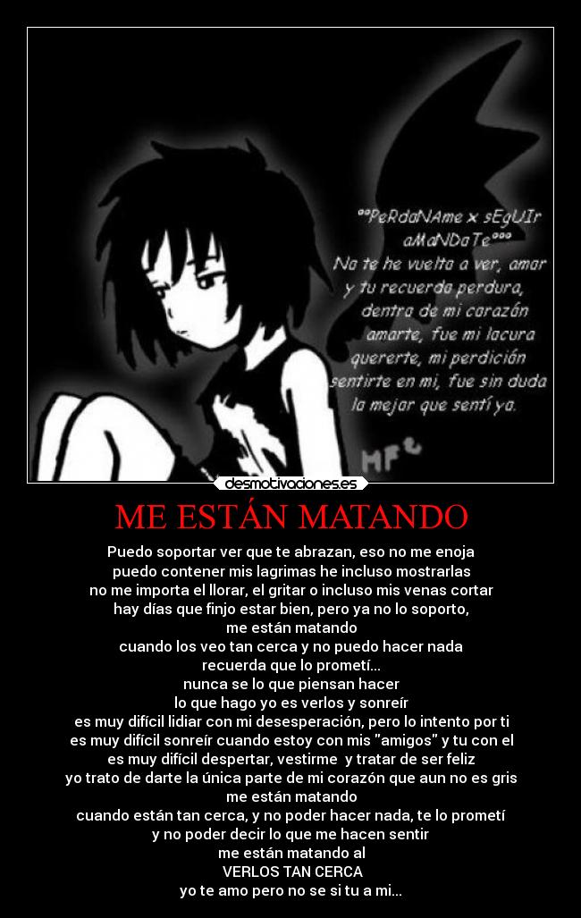 ME ESTÁN MATANDO - Puedo soportar ver que te abrazan, eso no me enoja
puedo contener mis lagrimas he incluso mostrarlas
no me importa el llorar, el gritar o incluso mis venas cortar
hay días que finjo estar bien, pero ya no lo soporto,
me están matando
cuando los veo tan cerca y no puedo hacer nada
recuerda que lo prometí...
nunca se lo que piensan hacer
lo que hago yo es verlos y sonreír
es muy difícil lidiar con mi desesperación, pero lo intento por ti
es muy difícil sonreír cuando estoy con mis amigos y tu con el
es muy difícil despertar, vestirme y tratar de ser feliz
yo trato de darte la única parte de mi corazón que aun no es gris
me están matando
cuando están tan cerca, y no poder hacer nada, te lo prometí
y no poder decir lo que me hacen sentir
me están matando al
VERLOS TAN CERCA
yo te amo pero no se si tu a mi...