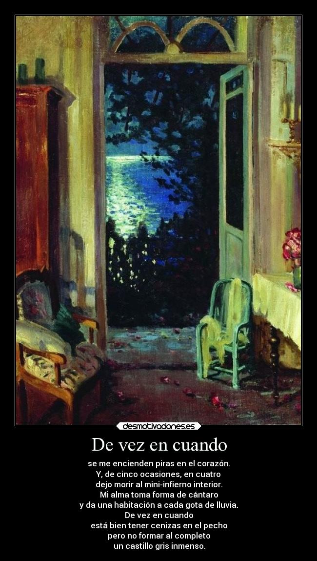 De vez en cuando - se me encienden piras en el corazón.
Y, de cinco ocasiones, en cuatro
dejo morir al mini-infierno interior.
Mi alma toma forma de cántaro
y da una habitación a cada gota de lluvia.
De vez en cuando
está bien tener cenizas en el pecho
pero no formar al completo
un castillo gris inmenso.