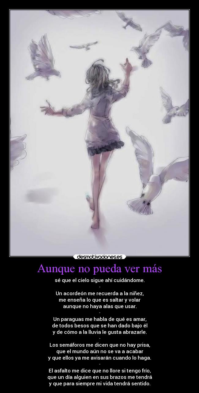 Aunque no pueda ver más - sé que el cielo sigue ahí cuidándome.
·
Un acordeón me recuerda a la niñez,
me enseña lo que es saltar y volar
aunque no haya alas que usar.
·
Un paraguas me habla de qué es amar,
de todos besos que se han dado bajo él
y de cómo a la lluvia le gusta abrazarle.
·
Los semáforos me dicen que no hay prisa,
que el mundo aún no se va a acabar
y que ellos ya me avisarán cuando lo haga.
·
El asfalto me dice que no llore si tengo frío,
que un día alguien en sus brazos me tendrá
y que para siempre mi vida tendrá sentido.