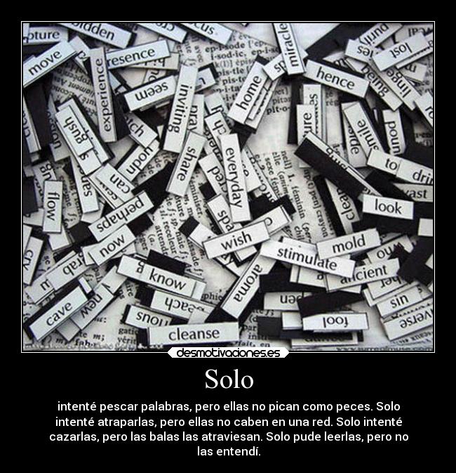 Solo - intenté pescar palabras, pero ellas no pican como peces. Solo
intenté atraparlas, pero ellas no caben en una red. Solo intenté
cazarlas, pero las balas las atraviesan. Solo pude leerlas, pero no
las entendí.