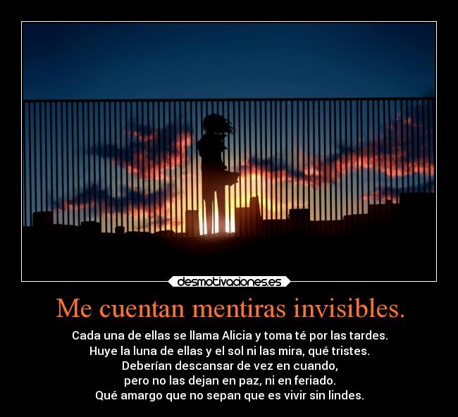 Me cuentan mentiras invisibles. - Cada una de ellas se llama Alicia y toma té por las tardes.
Huye la luna de ellas y el sol ni las mira, qué tristes.
Deberían descansar de vez en cuando,
pero no las dejan en paz, ni en feriado.
Qué amargo que no sepan que es vivir sin lindes.