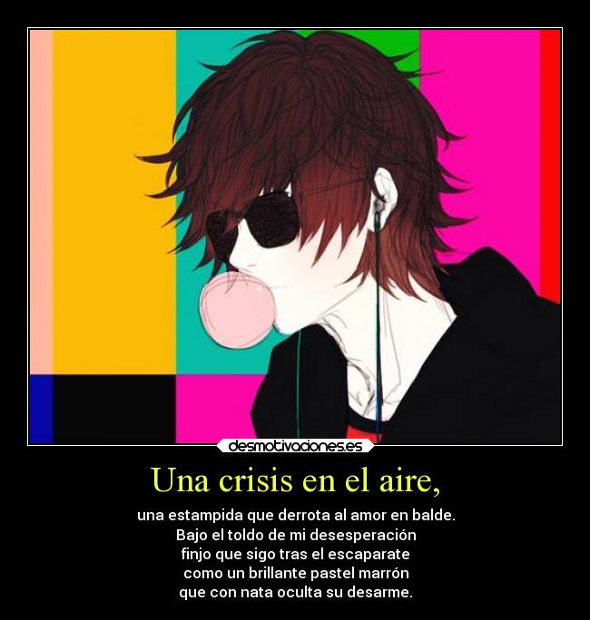 Una crisis en el aire, - una estampida que derrota al amor en balde.
Bajo el toldo de mi desesperación
finjo que sigo tras el escaparate
como un brillante pastel marrón
que con nata oculta su desarme.