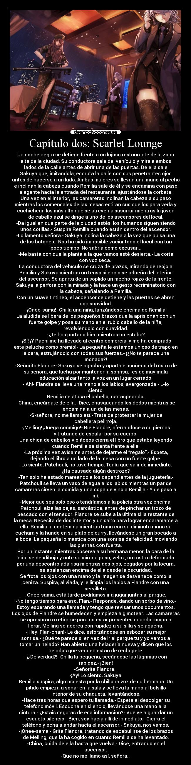 Capítulo dos: Scarlet Lounge - Un coche negro se detiene frente a un lujoso restaurante de la zona
alta de la ciudad. Su conductora sale del vehículo y mira a ambos
lados de la calle antes de abrir una de las puertas. De ella sale
Sakuya que, imitándola, escruta la calle con sus penetrantes ojos
antes de hacerse a un lado. Ambas mujeres se llevan una mano al pecho
e inclinan la cabeza cuando Remilia sale de él y se encamina con paso
elegante hacia la entrada del restaurante, ajustándose la corbata.
Una vez en el interior, las camareras inclinan la cabeza a su paso
mientras los comensales de las mesas estiran sus cuellos para verla y
cuchichean los más alto que se atreven a susurrar mientras la joven
de cabello azul se dirige a uno de los ascensores del local.
-Da igual en que parte de la ciudad estés, los humanos siguen siendo
unos cotillas.- Suspira Remilia cuando están dentro del ascensor.
-Lo lamento señora.- Sakuya inclina la cabeza a la vez que pulsa una
de los botones.- Nos ha sido imposible vaciar todo el local con tan
poco tiempo. No sabría como excusar…
-Me basta con que la planta a la que vamos esté desierta.- La corta
con voz seca. 
La conductora del vehículo se cruza de brazos, mirando de reojo a
Remilia y Sakuya mientras un tenso silencio se adueña del interior
del ascensor. Se aparta de un soplido un mecho rojizo de la frente.
Sakuya la perfora con la mirada y la hace un gesto recriminatorio con
la cabeza, señalando a Remilia.
Con un suave tintineo, el ascensor se detiene y las puertas se abren
con suavidad.
-¡Onee-sama!- Chilla una niña, lanzándose encima de Remilia.
La aludida se libera de los pequeños brazos que la aprisionan con un
fuerte golpe y posa su mano en el rubio cabello de la niña,
revolviéndolo con suavidad.
-¿Te has portado bien mientras no estaba?
-¡Sí! ¡Y Pachi me ha llevado al centro comercial y me ha comprado
este peluche como premio!- La pequeña le estampa un oso de trapo en
la cara, estrujándolo con todas sus fuerzas.- ¡¿No te parece una
monada?!
-Señorita Flandre- Sakuya se agacha y aparta el muñeco del rostro de
su señora, que lucha por mantener la sonrisa.- es de muy mala
educación alzar tanto la voz en un lugar cerrado.
-¡Ah!- Flandre se lleva una mano a los labios, avergonzada.- L-lo
siento.
Remilia se atusa el cabello, carraspeando.
-China, encárgate de ella.- Dice, chasqueando los dedos mientras se
encamina a un de las mesas.
-S-señora, no me llamo así.- Trata de protestar la mujer de
cabellera pelirroja.
-¡Meiling! ¡Juega conmigo!- Ríe Flandre, aferrándose a su piernas
y tratando de escalar por su cuerpo.
Una chica de cabellos violáceos cierra el libro que estaba leyendo
cuando Remilia se sienta frente a ella.
-La próxima vez avísame antes de dejarme el “regalo”.- Espeta,
dejando el libro a un lado de la mesa con un fuerte golpe.
-Lo siento, Patchouli, no tuve tiempo. Tenía que salir de inmediato.
¿Ha causado algún destrozo?
-Tan solo ha estado mareando a los dependientes de la juguetería.-
Patchouli se lleva un vaso de agua a los labios mientras un par de
camareras sirven la comida y una copa de vino a Remilia.- Y de paso a
mí.
-Mejor que sea solo eso o tendríamos a la policía otra vez encima.
Patchouli alza las cejas, sarcástica, antes de pinchar un trozo de
pescado con el tenedor. Flandre se sube a la última silla restante de
la mesa. Necesita de dos intentos y un salto para lograr encaramarse a
ella. Remilia la contempla mientras toma con su diminuta mano su
cuchara y la hunde en su plato de curry, llevándose un gran bocado a
la boca. La pequeña lo mastica con una sonrisa de felicidad, moviendo
las piernas con fuerza.
Por un instante, mientras observa a su hermana menor, la cara de la
niña se desdibuja y ante su mirada pasa, veloz, un rostro deformado
por una descontrolada risa mientras dos ojos, cegados por la locura,
se abalanzan encima de ella desde la oscuridad.
Se frota los ojos con una mano y la imagen se desvanece como la
ceniza. Suspira, aliviada, y le limpia los labios a Flandre con una
servilleta.
-Onee-sama, está tarde podríamos ir a jugar juntas al parque.
-No tengo tiempo para eso, Flan.- Responde, dando un sorbo de vino.-
Estoy esperando una llamada y tengo que revisar unos documentos.
Los ojos de Flandre se humedecen y empieza a gimotear. Las camareras
se apresuran a retirarse para no estar presentes cuando rompa a
llorar. Meiling se acerca con rapidez a su silla y se agacha.
-¡Hey, Flan-chan!- Le dice, esforzándose en esbozar su mejor
sonrisa.- ¿Qué te parece si en vez de ir al parque tu y yo vamos a
tomar un helado? Han abierto una heladería nueva y dicen que los
helados que venden están de rechupete.
-¡¿De verdad?!- Chilla la pequeña, secándose las lágrimas con
rapidez.- ¡Bien!
-Señorita Flandre…
-¡Ay! Lo siento, Sakuya.
Remilia suspira, algo molesta por la chillona voz de su hermana. Un
pitido empieza a sonar en la sala y se lleva la mano al bolsillo
interior de su chaqueta, levantándose.
-Hace tres horas que espero tu llamada.- Espeta al descolgar su
teléfono móvil. Escucha en silencio, llevándose una mano a la
cintura.- ¿Estáis seguras de esa información?- Vuelve a guardar un
escueto silencio.- Bien, voy hacía allí de inmediato.- Cierra el
teléfono y echa a andar hacía el ascensor.- Sakuya, nos vamos.
-¡Onee-sama!- Grita Flandre, tratando de escabullirse de los brazos
de Meiling, que la ha cogido en cuanto Remilia se ha levantado.
-China, cuida de ella hasta que vuelva.- Dice, entrando en el
ascensor.
-Que no me llamo así, señora…