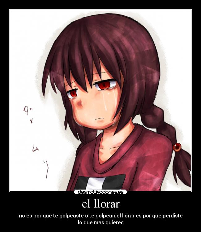 el llorar - no es por que te golpeaste o te golpean,el llorar es por que perdiste
lo que mas quieres