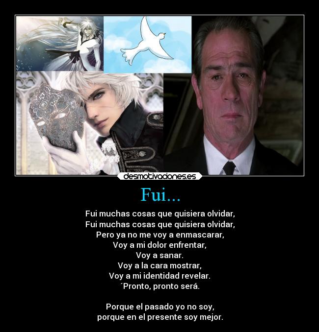 Fui... - Fui muchas cosas que quisiera olvidar,
Fui muchas cosas que quisiera olvidar,
Pero ya no me voy a enmascarar,
Voy a mi dolor enfrentar,
Voy a sanar.
Voy a la cara mostrar,
Voy a mi identidad revelar.
´Pronto, pronto será.
Porque el pasado yo no soy,
porque en el presente soy mejor.