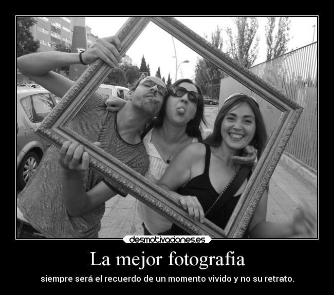 La mejor fotografia - siempre será el recuerdo de un momento vivido y no su retrato.
