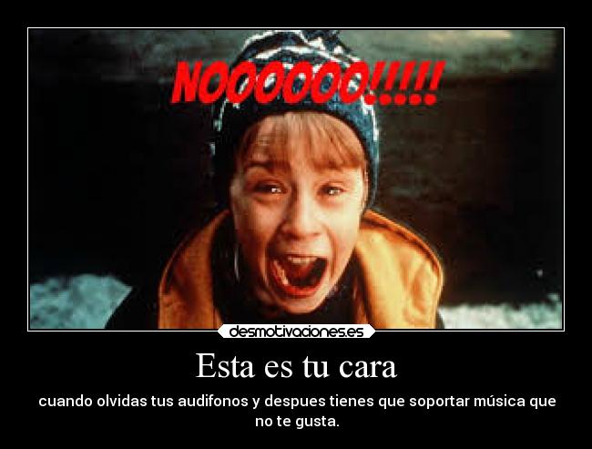 Esta es tu cara - cuando olvidas tus audifonos y despues tienes que soportar música que
no te gusta.