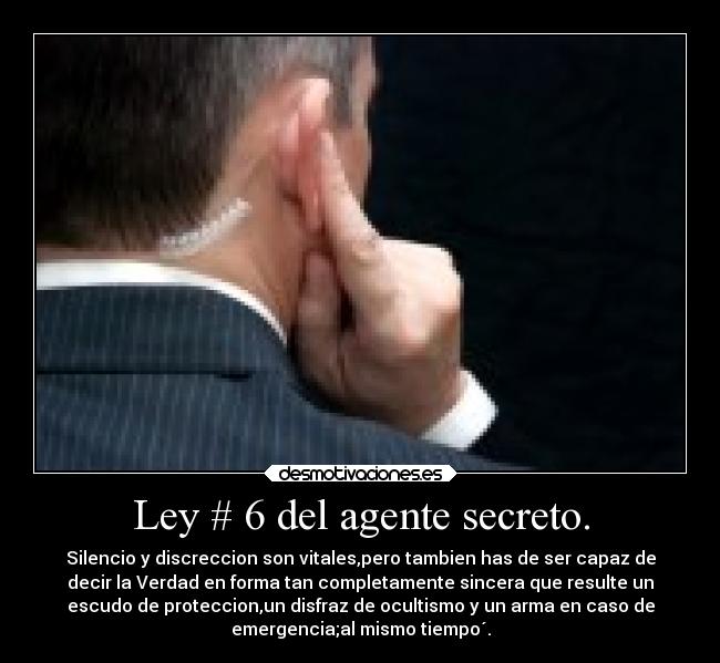 Ley # 6 del agente secreto. - Silencio y discreccion son vitales,pero tambien has de ser capaz de
decir la Verdad en forma tan completamente sincera que resulte un
escudo de proteccion,un disfraz de ocultismo y un arma en caso de
emergencia;al mismo tiempo´.