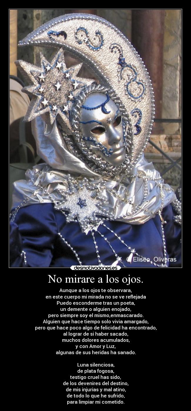 No mirare a los ojos. - Aunque a los ojos te observara,
en este cuerpo mi mirada no se ve reflejada
Puedo esconderme tras un poeta,
un demente o alguien enojado,
pero siempre soy el mismo,enmascarado.
Alguien que hace tiempo solo vivia amargado,
pero que hace poco algo de felicidad ha encontrado,
al lograr de si haber sacado,
muchos dolores acumulados,
y con Amor y Luz,
algunas de sus heridas ha sanado.
Luna silenciosa,
de plata fogosa,
testigo cruel has sido,
de los devenires del destino,
de mis injurias y mal atino,
de todo lo que he sufrido,
para limpiar mi cometido.