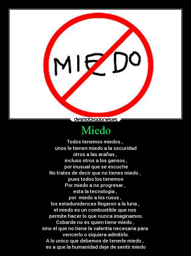 Miedo - Todos tenemos miedos , 
unos le tienen miedo a la oscuridad
otros a las arañas , 
incluso otros a los gansos ,
 por inusual que se escuche
No trates de decir que no tienes miedo , 
pues todos los tenemos
Por miedo a no progresar , 
esta la tecnologia , 
por  miedo a los rusos , 
los estadunidences llegaron a la luna , 
el miedo es un combustible que nos 
permite hacer lo que nunca imaginamos.
Cobarde no es quien tiene miedo , 
sino el que no tiene la valentia necesaria para 
vencerlo o siquiera admitirlo.
A lo unico que debemos de tenerle miedo , 
es a que la humanidad deje de sentir miedo