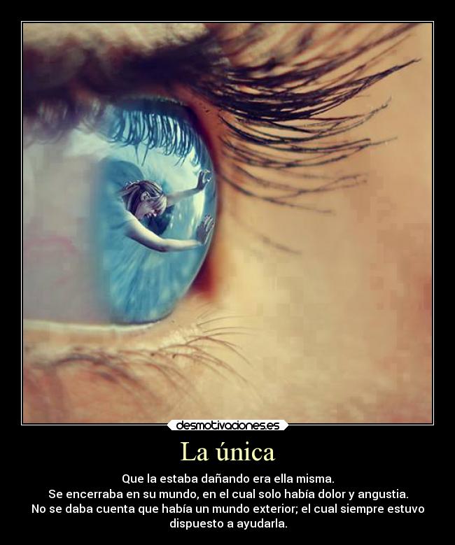 La única - Que la estaba dañando era ella misma.
Se encerraba en su mundo, en el cual solo había dolor y angustia.
No se daba cuenta que había un mundo exterior; el cual siempre estuvo
dispuesto a ayudarla.