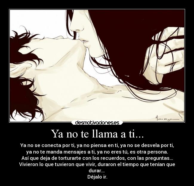 Ya no te llama a ti... - Ya no se conecta por ti, ya no piensa en ti, ya no se desvela por ti,
ya no te manda mensajes a ti, ya no eres tú, es otra persona.
Así que deja de torturarte con los recuerdos, con las preguntas...
Vivieron lo que tuvieron que vivir, duraron el tiempo que tenían que
durar...
Déjalo ir.