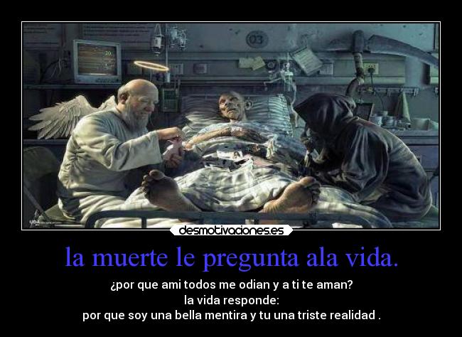 la muerte le pregunta ala vida. - ¿por que ami todos me odian y a ti te aman?
la vida responde:
por que soy una bella mentira y tu una triste realidad .