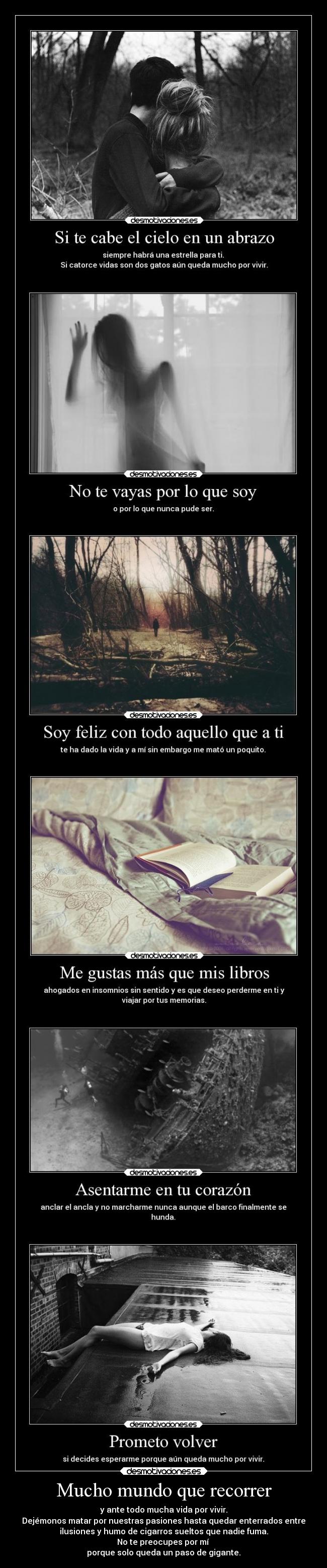 Mucho mundo que recorrer - y ante todo mucha vida por vivir.
Dejémonos matar por nuestras pasiones hasta quedar enterrados entre
ilusiones y humo de cigarros sueltos que nadie fuma.
No te preocupes por mí
porque solo queda un paso de gigante.