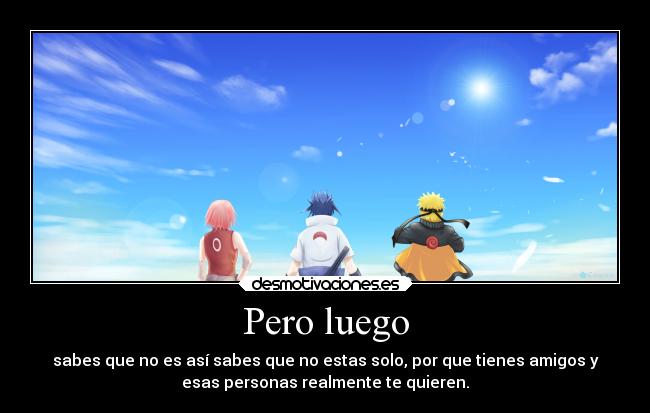 Pero luego - sabes que no es así sabes que no estas solo, por que tienes amigos y
esas personas realmente te quieren.