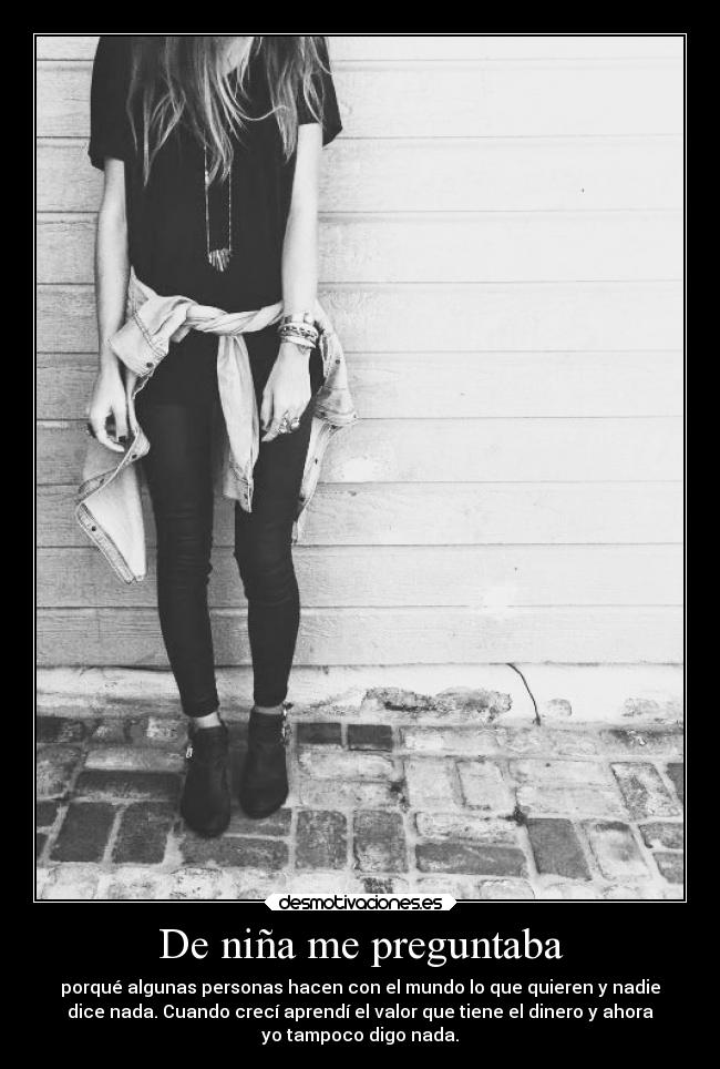 De niña me preguntaba - porqué algunas personas hacen con el mundo lo que quieren y nadie
dice nada. Cuando crecí aprendí el valor que tiene el dinero y ahora
yo tampoco digo nada.