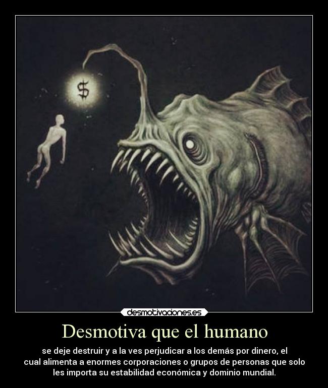 Desmotiva que el humano - se deje destruir y a la ves perjudicar a los demás por dinero, el
cual alimenta a enormes corporaciones o grupos de personas que solo
les importa su estabilidad económica y dominio mundial.