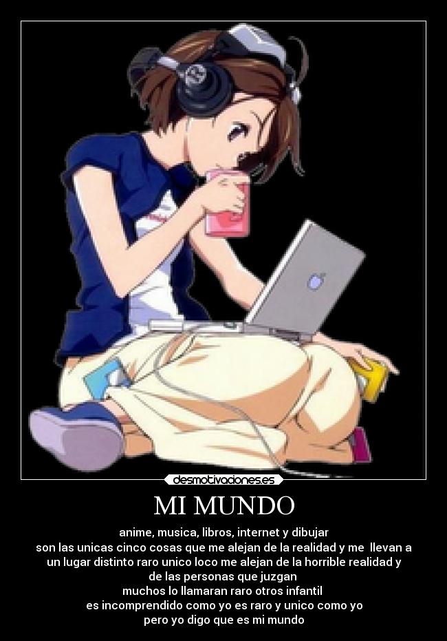 MI MUNDO - anime, musica, libros, internet y dibujar
son las unicas cinco cosas que me alejan de la realidad y me llevan a
un lugar distinto raro unico loco me alejan de la horrible realidad y
de las personas que juzgan
muchos lo llamaran raro otros infantil
es incomprendido como yo es raro y unico como yo
pero yo digo que es mi mundo