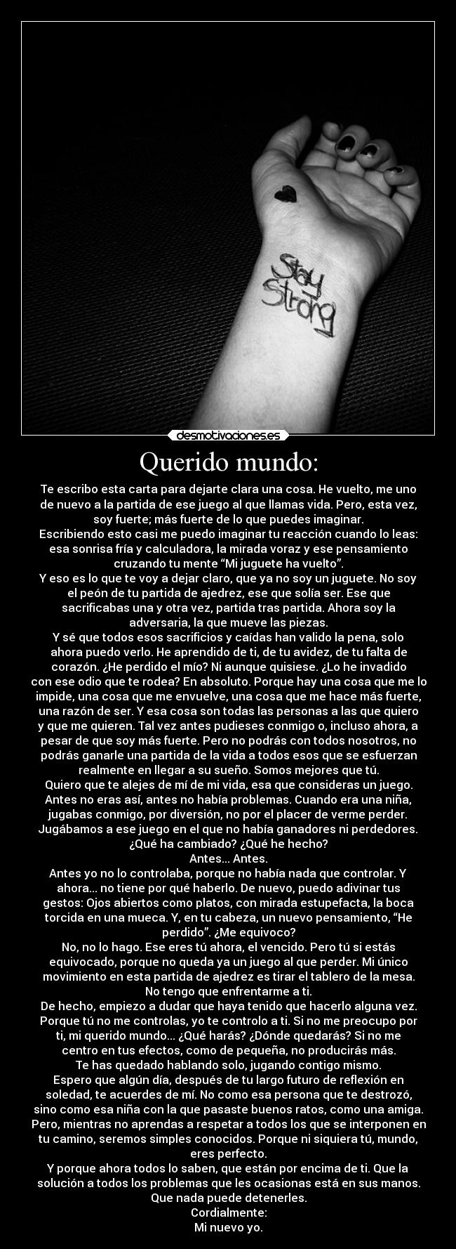 Querido mundo: - Te escribo esta carta para dejarte clara una cosa. He vuelto, me uno
de nuevo a la partida de ese juego al que llamas vida. Pero, esta vez,
soy fuerte; más fuerte de lo que puedes imaginar.
Escribiendo esto casi me puedo imaginar tu reacción cuando lo leas:
esa sonrisa fría y calculadora, la mirada voraz y ese pensamiento
cruzando tu mente “Mi juguete ha vuelto”.
Y eso es lo que te voy a dejar claro, que ya no soy un juguete. No soy
el peón de tu partida de ajedrez, ese que solía ser. Ese que
sacrificabas una y otra vez, partida tras partida. Ahora soy la
adversaria, la que mueve las piezas.
Y sé que todos esos sacrificios y caídas han valido la pena, solo
ahora puedo verlo. He aprendido de ti, de tu avidez, de tu falta de
corazón. ¿He perdido el mío? Ni aunque quisiese. ¿Lo he invadido
con ese odio que te rodea? En absoluto. Porque hay una cosa que me lo
impide, una cosa que me envuelve, una cosa que me hace más fuerte,
una razón de ser. Y esa cosa son todas las personas a las que quiero
y que me quieren. Tal vez antes pudieses conmigo o, incluso ahora, a
pesar de que soy más fuerte. Pero no podrás con todos nosotros, no
podrás ganarle una partida de la vida a todos esos que se esfuerzan
realmente en llegar a su sueño. Somos mejores que tú.
Quiero que te alejes de mí de mi vida, esa que consideras un juego.
Antes no eras así, antes no había problemas. Cuando era una niña,
jugabas conmigo, por diversión, no por el placer de verme perder.
Jugábamos a ese juego en el que no había ganadores ni perdedores.
¿Qué ha cambiado? ¿Qué he hecho?
Antes... Antes.
Antes yo no lo controlaba, porque no había nada que controlar. Y
ahora... no tiene por qué haberlo. De nuevo, puedo adivinar tus
gestos: Ojos abiertos como platos, con mirada estupefacta, la boca
torcida en una mueca. Y, en tu cabeza, un nuevo pensamiento, “He
perdido”. ¿Me equivoco?
No, no lo hago. Ese eres tú ahora, el vencido. Pero tú si estás
equivocado, porque no queda ya un juego al que perder. Mi único
movimiento en esta partida de ajedrez es tirar el tablero de la mesa.
No tengo que enfrentarme a ti.
De hecho, empiezo a dudar que haya tenido que hacerlo alguna vez.
Porque tú no me controlas, yo te controlo a ti. Si no me preocupo por
ti, mi querido mundo... ¿Qué harás? ¿Dónde quedarás? Si no me
centro en tus efectos, como de pequeña, no producirás más.
Te has quedado hablando solo, jugando contigo mismo.
Espero que algún día, después de tu largo futuro de reflexión en
soledad, te acuerdes de mí. No como esa persona que te destrozó,
sino como esa niña con la que pasaste buenos ratos, como una amiga.
Pero, mientras no aprendas a respetar a todos los que se interponen en
tu camino, seremos simples conocidos. Porque ni siquiera tú, mundo,
eres perfecto.
Y porque ahora todos lo saben, que están por encima de ti. Que la
solución a todos los problemas que les ocasionas está en sus manos.
Que nada puede detenerles.
Cordialmente:
Mi nuevo yo.