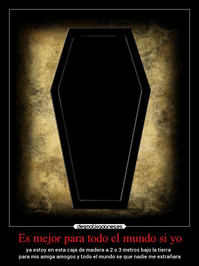 Es mejor para todo el mundo si yo - ya estoy en esta caja de madera a 2 o 3 metros bajo la tierra
para mis amiga amogos y todo el mundo se que nadie me extrañara