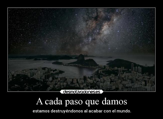 A cada paso que damos - estamos destruyéndonos al acabar con el mundo.