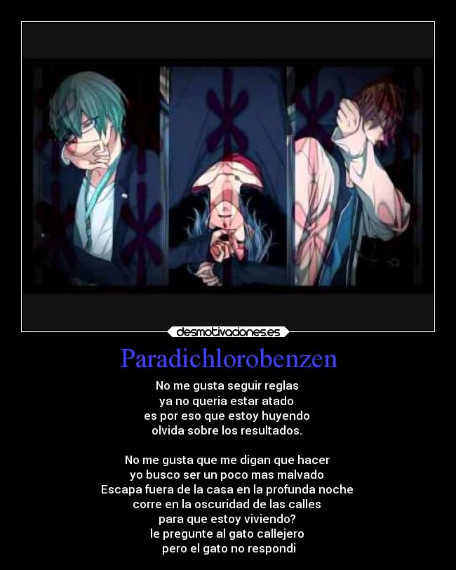 Paradichlorobenzen - No me gusta seguir reglas
ya no queria estar atado
es por eso que estoy huyendo
olvida sobre los resultados.
No me gusta que me digan que hacer
yo busco ser un poco mas malvado
Escapa fuera de la casa en la profunda noche
corre en la oscuridad de las calles
para que estoy viviendo?
le pregunte al gato callejero
pero el gato no respondi