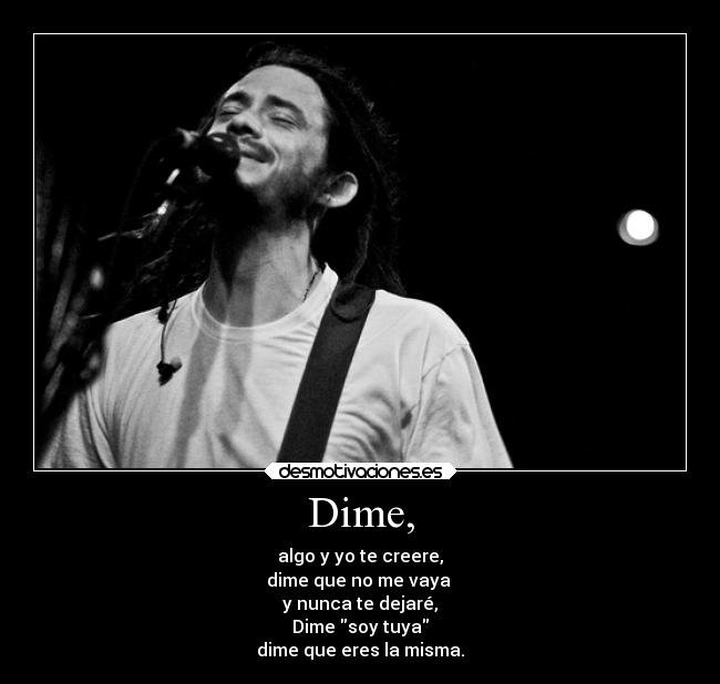 Dime, - algo y yo te creere,
dime que no me vaya
y nunca te dejaré,
Dime soy tuya
dime que eres la misma.
