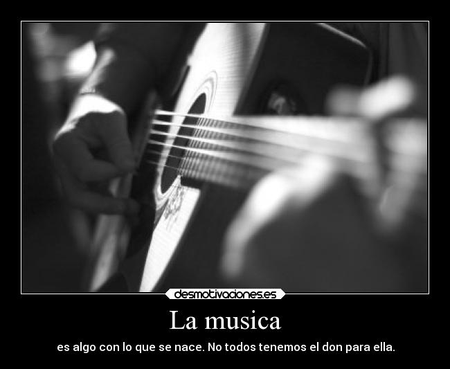 La musica - es algo con lo que se nace. No todos tenemos el don para ella.