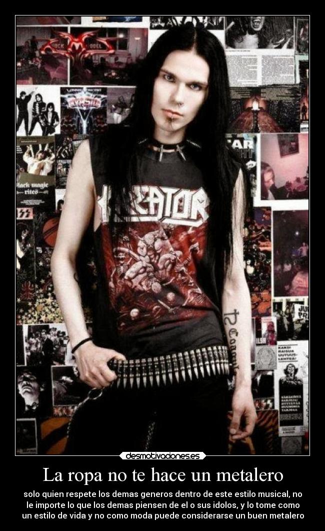 La ropa no te hace un metalero - solo quien respete los demas generos dentro de este estilo musical, no
le importe lo que los demas piensen de el o sus idolos, y lo tome como
un estilo de vida y no como moda puede considerarse un buen metalero