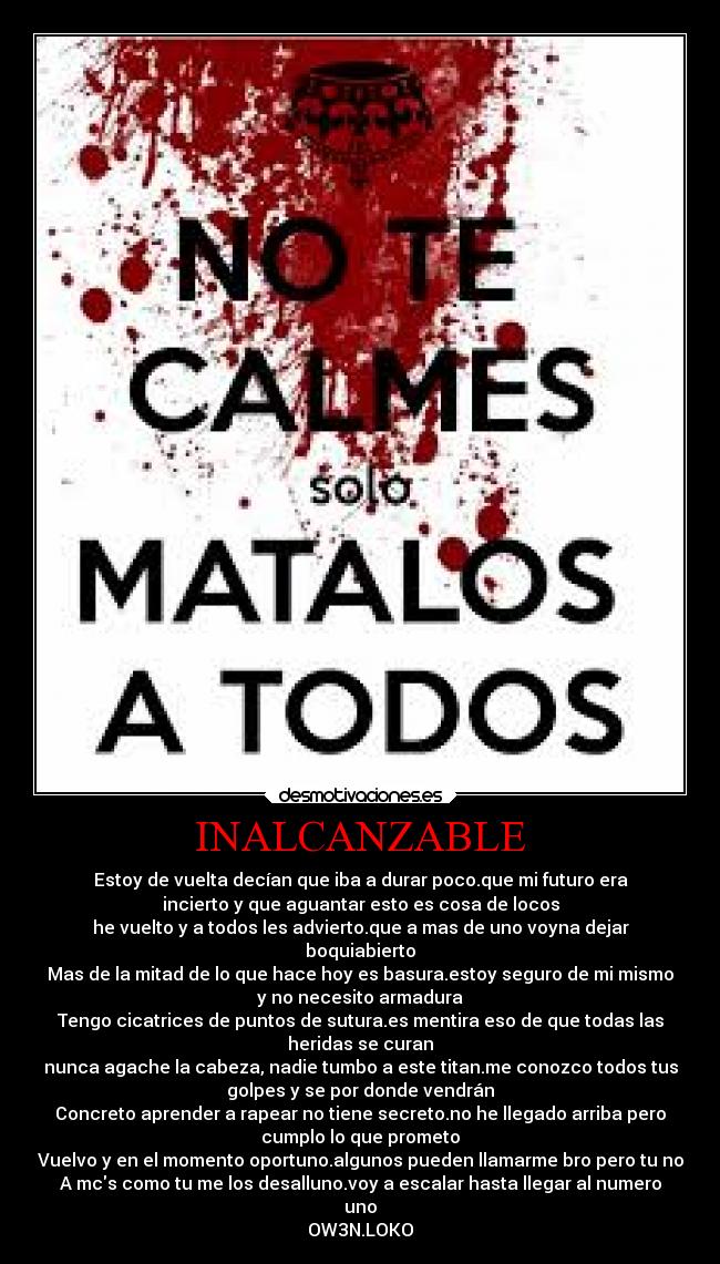 INALCANZABLE - Estoy de vuelta decían que iba a durar poco.que mi futuro era
incierto y que aguantar esto es cosa de locos
he vuelto y a todos les advierto.que a mas de uno voyna dejar
boquiabierto
Mas de la mitad de lo que hace hoy es basura.estoy seguro de mi mismo
y no necesito armadura
Tengo cicatrices de puntos de sutura.es mentira eso de que todas las
heridas se curan
nunca agache la cabeza, nadie tumbo a este titan.me conozco todos tus
golpes y se por donde vendrán
Concreto aprender a rapear no tiene secreto.no he llegado arriba pero
cumplo lo que prometo
Vuelvo y en el momento oportuno.algunos pueden llamarme bro pero tu no
A mcs como tu me los desalluno.voy a escalar hasta llegar al numero
uno
OW3N.LOKO