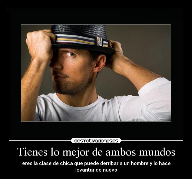 Tienes lo mejor de ambos mundos - eres la clase de chica que puede derribar a un hombre y lo hace
levantar de nuevo