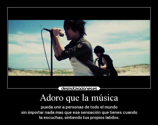 Adoro que la música - pueda unir a personas de todo el mundo
sin importar nada mas que esa sensación que tienes cuando
la escuchas, sintiendo tus propios latidos.