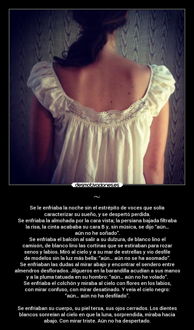 ~ - Se le enfriaba la noche sin el estrépito de voces que solía
caracterizar su sueño, y se despertó perdida.
Se enfriaba la almohada por la cara vista; la persiana bajada filtraba
la risa, la cinta acababa su cara B y, sin música, se dijo “aún…
aún no he soñado”.
Se enfriaba el balcón al salir a su dulzura, de blanco lino el
camisón, de blanco lino las cortinas que se estiraban para rozar
senos y labios. Miró al cielo y a su mar de estrellas y vio desfile
de modelos sin la luz más bella: “aún… aún no se ha asomado”.
Se enfriaban las dudas al mirar abajo y encontrar el sendero entre
almendros desflorados. Jilgueros en la barandilla acudían a sus manos
y a la pluma tatuada en su hombro: “aún… aún no he volado”.
Se enfriaba el colchón y miraba al cielo con flores en los labios,
con mirar confuso, con mirar desatinado. Y veía el cielo negro:
“aún… aún no ha desfilado”.
Se enfriaban su cuerpo, su piel tersa, sus ojos cerrados. Los dientes
blancos sonreían al cielo en que la luna, sorprendida, miraba hacia
abajo. Con mirar triste. Aún no ha despertado.