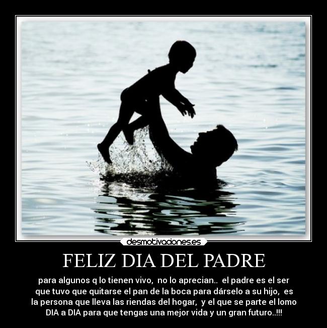 FELIZ DIA DEL PADRE - para algunos q lo tienen vivo,  no lo aprecian..  el padre es el ser
que tuvo que quitarse el pan de la boca para dárselo a su hijo,  es
la persona que lleva las riendas del hogar,  y el que se parte el lomo
DIA a DIA para que tengas una mejor vida y un gran futuro..!!!
