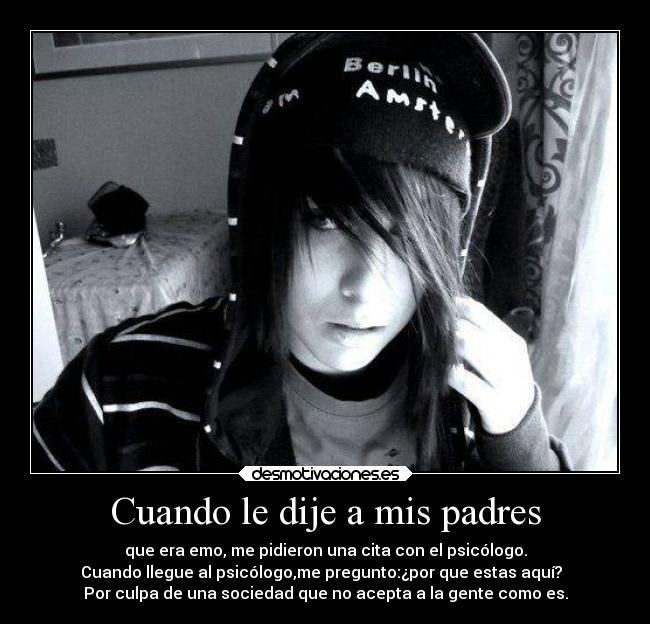 Cuando le dije a mis padres - que era emo, me pidieron una cita con el psicólogo.
Cuando llegue al psicólogo,me pregunto:¿por que estas aquí?  
Por culpa de una sociedad que no acepta a la gente como es.