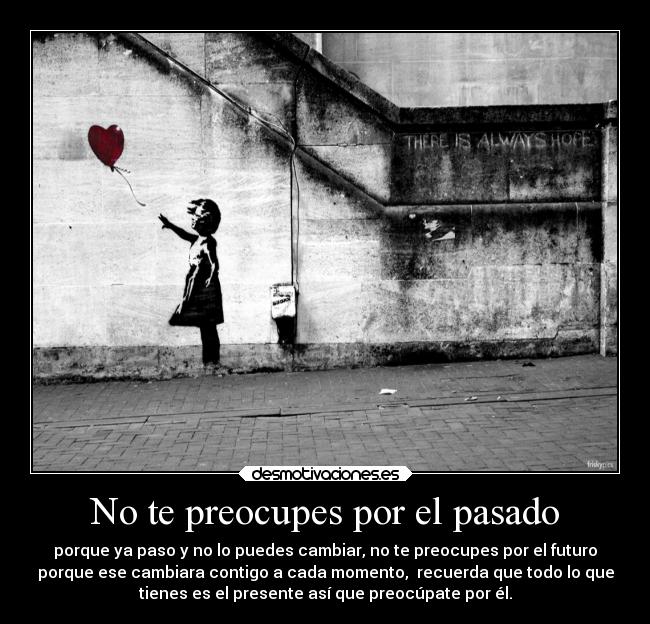 No te preocupes por el pasado - porque ya paso y no lo puedes cambiar, no te preocupes por el futuro
porque ese cambiara contigo a cada momento, recuerda que todo lo que
tienes es el presente así que preocúpate por él.