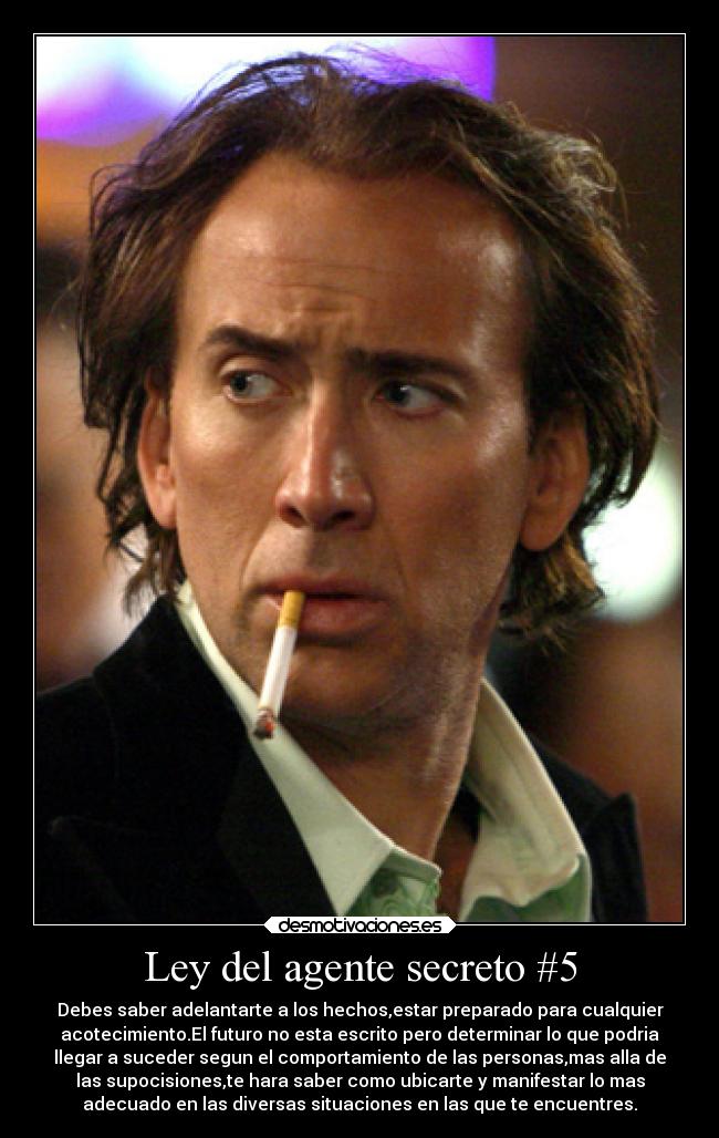 Ley del agente secreto #5 - Debes saber adelantarte a los hechos,estar preparado para cualquier
acotecimiento.El futuro no esta escrito pero determinar lo que podria
llegar a suceder segun el comportamiento de las personas,mas alla de
las supocisiones,te hara saber como ubicarte y manifestar lo mas
adecuado en las diversas situaciones en las que te encuentres.