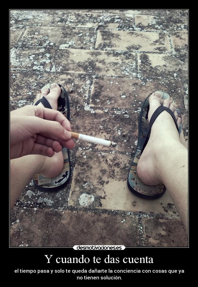 Y cuando te das cuenta - el tiempo pasa y solo te queda dañarte la conciencia con cosas que ya
no tienen solución.