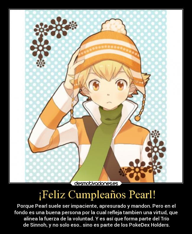 ¡Feliz Cumpleaños Pearl! - Porque Pearl suele ser impaciente, apresurado y mandon. Pero en el
fondo es una buena persona por la cual refleja tambien una virtud, que
alinea la fuerza de la voluntad. Y es así que forma parte del Trío
de Sinnoh, y no solo eso.. sino es parte de los PokeDex Holders.
